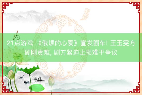 21点游戏 《俄顷的心爱》宣发翻车! 王玉雯方硬刚责难, 剧方紧迫止损难平争议