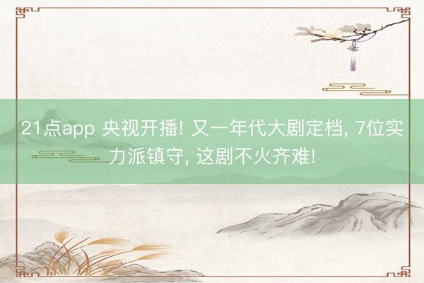 21点app 央视开播! 又一年代大剧定档, 7位实力派镇守, 这剧不火齐难!