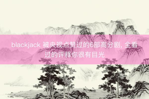 blackjack 被央视点赞过的6部高分剧, 全看过的评释你很有目光