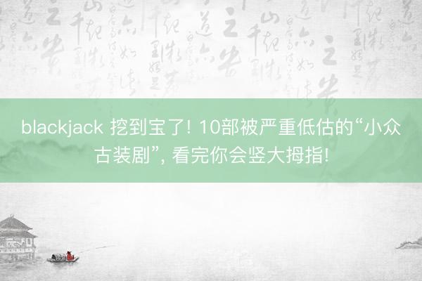 blackjack 挖到宝了! 10部被严重低估的“小众古装剧”, 看完你会竖大拇指!