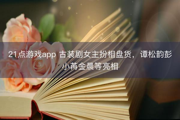 21点游戏app 古装剧女主扮相盘货，谭松韵彭小苒金晨等亮相