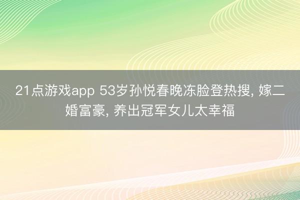 21点游戏app 53岁孙悦春晚冻脸登热搜, 嫁二婚富豪, 养出冠军女儿太幸福
