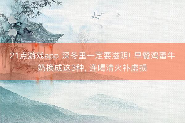 21点游戏app 深冬里一定要滋阴! 早餐鸡蛋牛奶换成这3种, 连喝清火补虚损