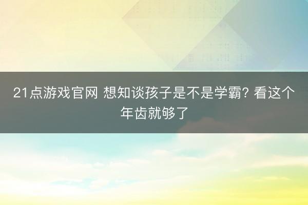 21点游戏官网 想知谈孩子是不是学霸? 看这个年齿就够了