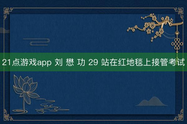 21点游戏app 刘 懋 功 29 站在红地毯上接管考试