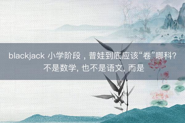 blackjack 小学阶段 , 普娃到底应该“卷”哪科? 不是数学, 也不是语文, 而是