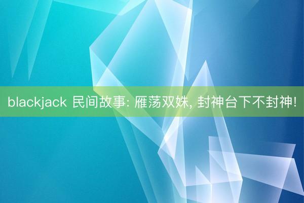 blackjack 民间故事: 雁荡双姝, 封神台下不封神!