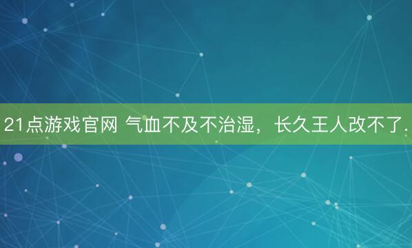 21点游戏官网 气血不及不治湿，长久王人改不了.