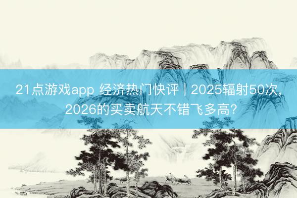 21点游戏app 经济热门快评 | 2025辐射50次, 2026的买卖航天不错飞多高?