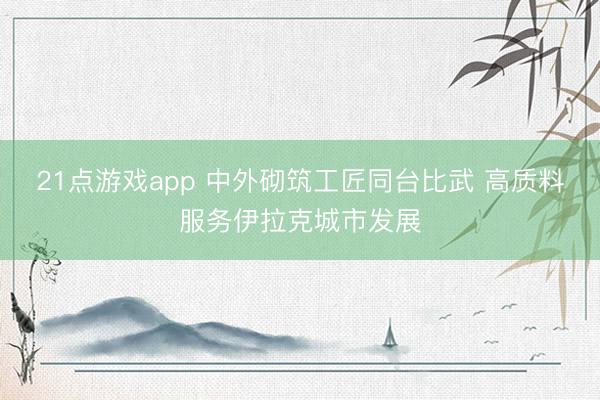 21点游戏app 中外砌筑工匠同台比武 高质料服务伊拉克城市发展