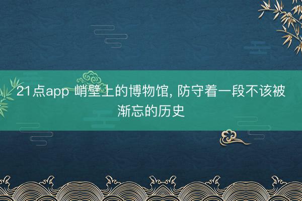 21点app 峭壁上的博物馆, 防守着一段不该被渐忘的历史