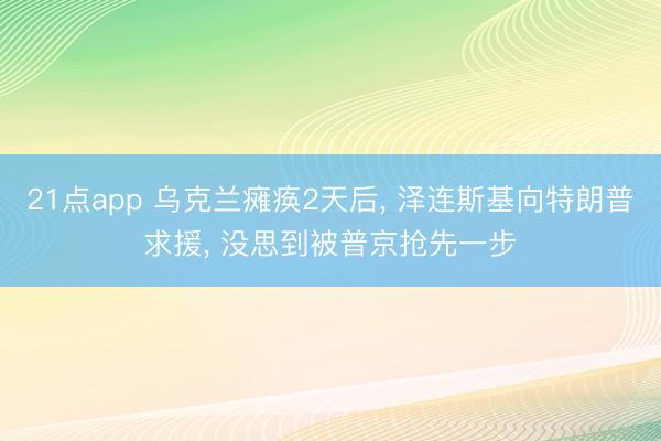 21点app 乌克兰瘫痪2天后, 泽连斯基向特朗普求援, 没思到被普京抢先一步