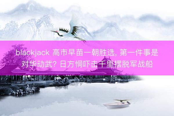 blackjack 高市早苗一朝胜选, 第一件事是对华动武? 日方恫吓击千里摆脱军战船