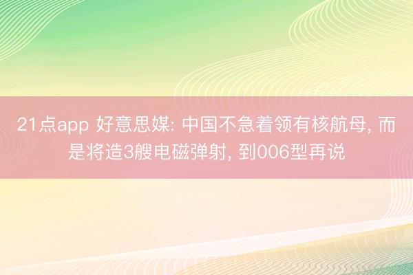 21点app 好意思媒: 中国不急着领有核航母, 而是将造3艘电磁弹射, 到006型再说