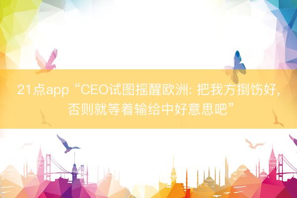 21点app “CEO试图摇醒欧洲: 把我方捯饬好, 否则就等着输给中好意思吧”