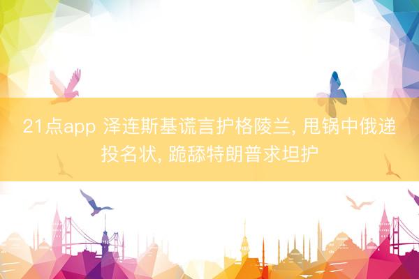 21点app 泽连斯基谎言护格陵兰, 甩锅中俄递投名状, 跪舔特朗普求坦护