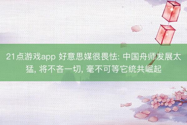 21点游戏app 好意思媒很畏怯: 中国舟师发展太猛, 将不吝一切, 毫不可等它统共崛起
