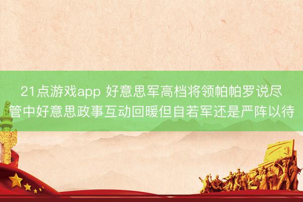 21点游戏app 好意思军高档将领帕帕罗说尽管中好意思政事互动回暖但自若军还是严阵以待