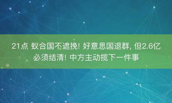21点 蚁合国不遮挽! 好意思国退群, 但2.6亿必须结清! 中方主动揽下一件事