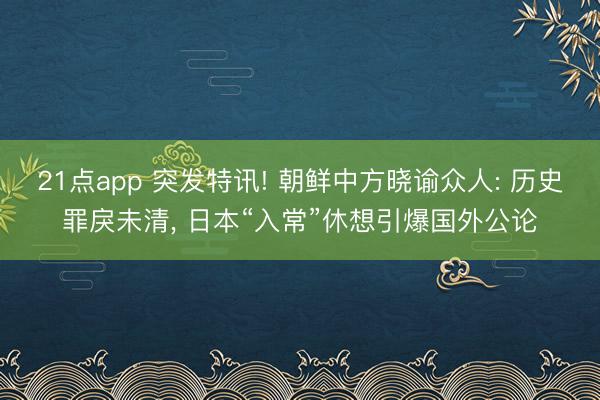 21点app 突发特讯! 朝鲜中方晓谕众人: 历史罪戾未清, 日本“入常”休想引爆国外公论