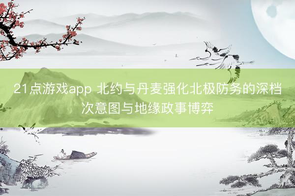 21点游戏app 北约与丹麦强化北极防务的深档次意图与地缘政事博弈