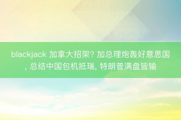blackjack 加拿大招架? 加总理炮轰好意思国, 总结中国包机抵瑞, 特朗普满盘皆输