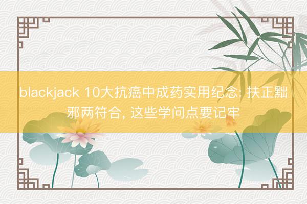 blackjack 10大抗癌中成药实用纪念: 扶正黜邪两符合, 这些学问点要记牢