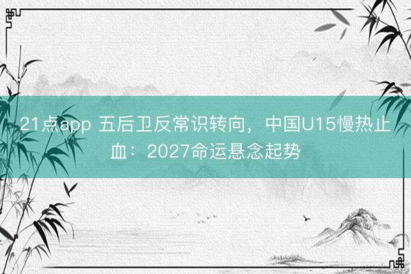 21点app 五后卫反常识转向，中国U15慢热止血：2027命运悬念起势