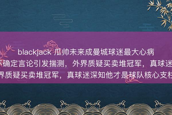 blackjack 瓜帅未来成曼城球迷最大心病，虽续约至2027年却因不确定言论引发揣测，外界质疑买卖堆冠军，真球迷深知他才是球队核心支柱