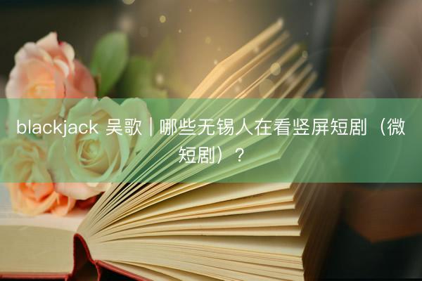 blackjack 吴歌 | 哪些无锡人在看竖屏短剧（微短剧）？