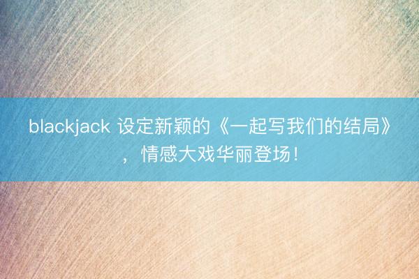 blackjack 设定新颖的《一起写我们的结局》，情感大戏华丽登场！