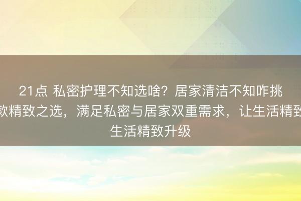21点 私密护理不知选啥？居家清洁不知咋挑？这款精致之选，满足私密与居家双重需求，让生活精致升级