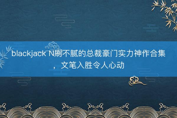 blackjack N刷不腻的总裁豪门实力神作合集，文笔入胜令人心动