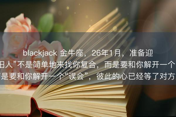 blackjack 金牛座，26年1月，准备迎接一场久别重逢，那个“旧人”不是简单地来找你复合，而是要和你解开一个“误会”，彼此的心已经等了对方好多年