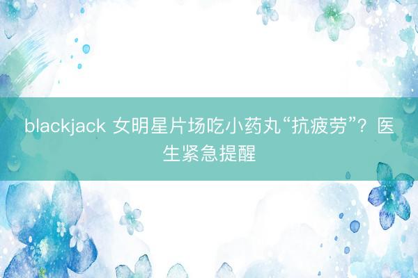 blackjack 女明星片场吃小药丸“抗疲劳”?医生紧急提醒
