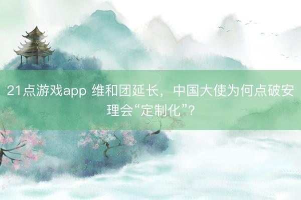 21点游戏app 维和团延长,中国大使为何点破安理会“定制化”?
