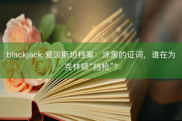 blackjack 爱泼斯坦档案:涂黑的证词,谁在为克林顿“挡枪”?