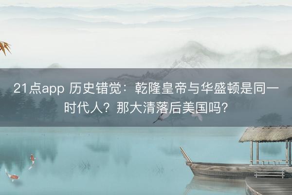 21点app 历史错觉:乾隆皇帝与华盛顿是同一时代人?那大清落后美国吗?