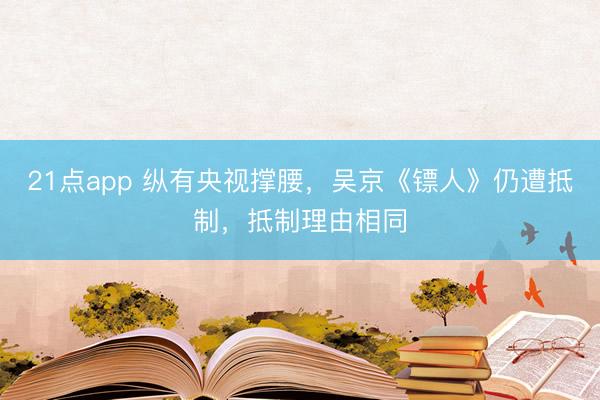 21点app 纵有央视撑腰，吴京《镖人》仍遭抵制，抵制理由相同