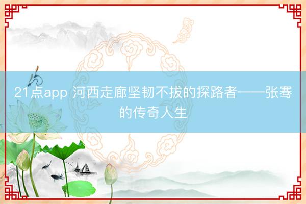 21点app 河西走廊坚韧不拔的探路者——张骞的传奇人生