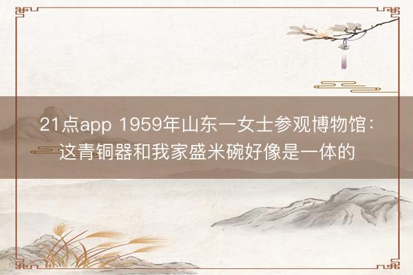 21点app 1959年山东一女士参观博物馆：这青铜器和我家盛米碗好像是一体的
