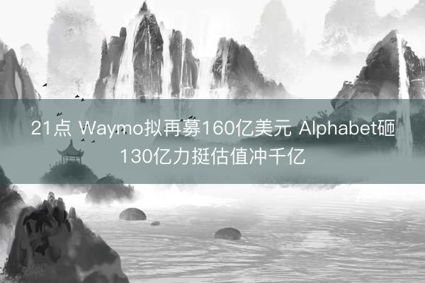 21点 Waymo拟再募160亿美元 Alphabet砸130亿力挺估值冲千亿