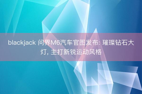 blackjack 问界M6汽车官图发布: 璀璨钻石大灯， 主打新锐运动风格