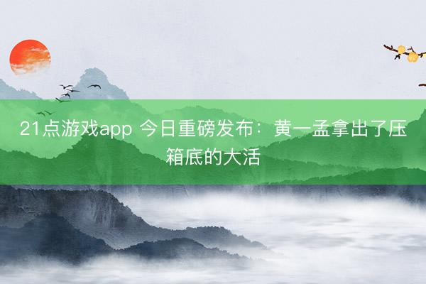 21点游戏app 今日重磅发布：黄一孟拿出了压箱底的大活