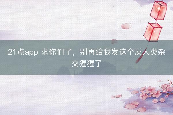 21点app 求你们了,别再给我发这个反人类杂交猩猩了
