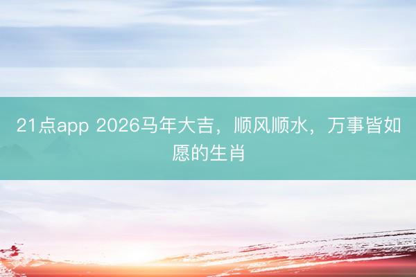 21点app 2026马年大吉,顺风顺水,万事皆如愿的生肖