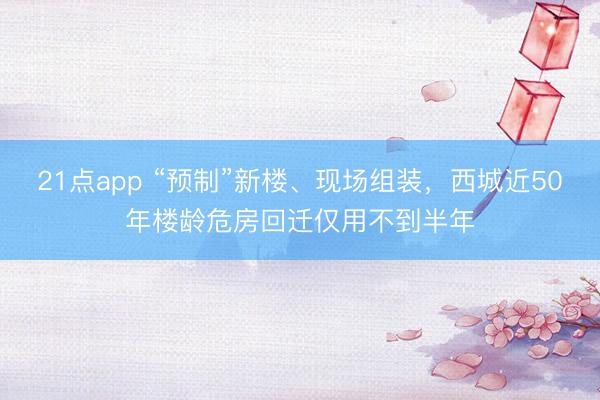 21点app “预制”新楼、现场组装,西城近50年楼龄危房回迁仅用不到半年