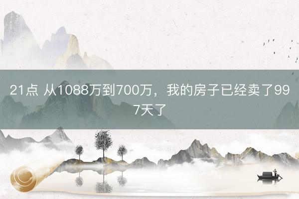 21点 从1088万到700万，我的房子已经卖了997天了