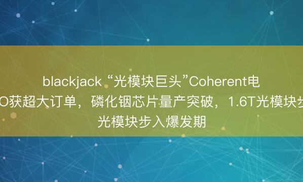 blackjack “光模块巨头”Coherent电话会：CPO获超大订单，磷化铟芯片量产突破，1.6T光模块步入爆发期