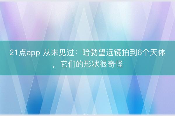 21点app 从未见过：哈勃望远镜拍到6个天体，它们的形状很奇怪